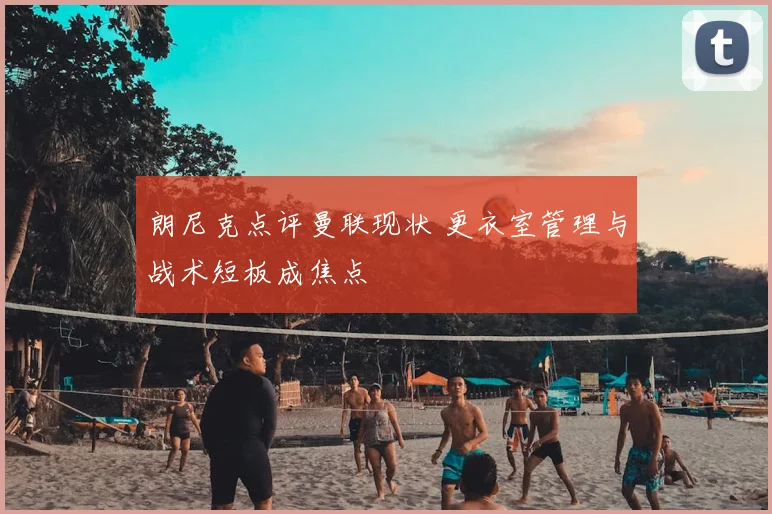 朗尼克点评曼联现状 更衣室管理与战术短板成焦点