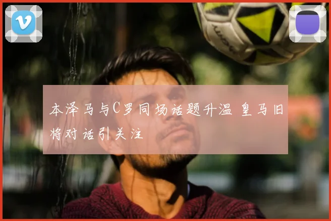 本泽马与C罗同场话题升温 皇马旧将对话引关注