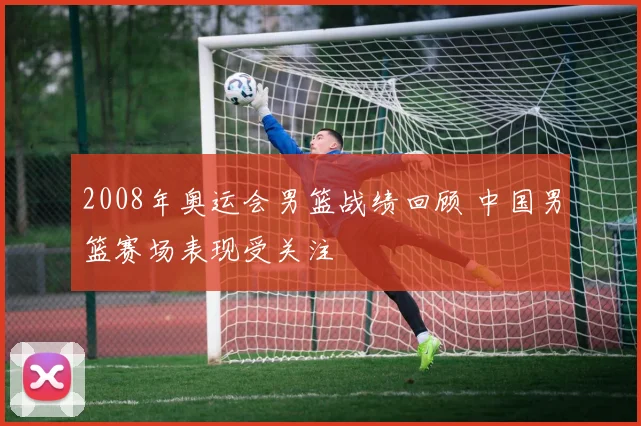 2008年奥运会男篮战绩回顾 中国男篮赛场表现受关注