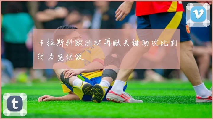 卡拉斯科欧洲杯再献关键助攻比利时力克劲敌