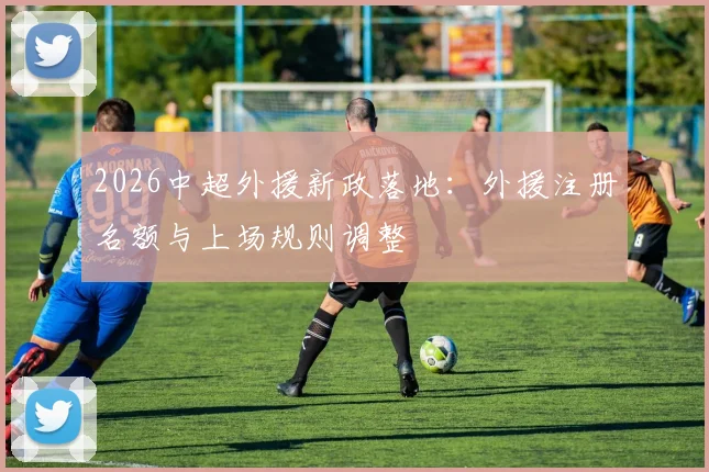 2026中超外援新政落地:外援注册名额与上场规则调整