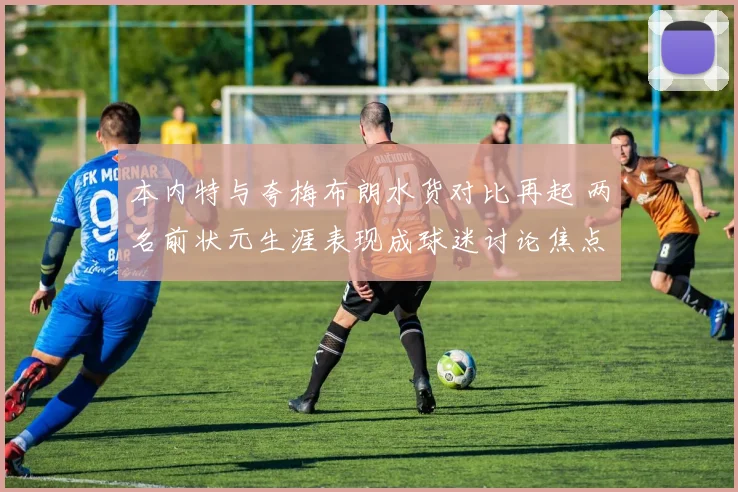 本内特与夸梅布朗水货对比再起 两名前状元生涯表现成球迷讨论焦点