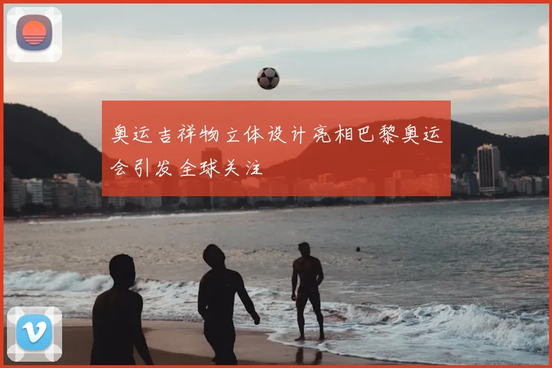 奥运吉祥物立体设计亮相巴黎奥运会引发全球关注