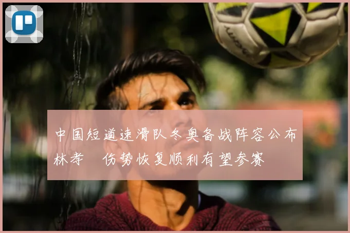中国短道速滑队冬奥备战阵容公布林孝埈伤势恢复顺利有望参赛