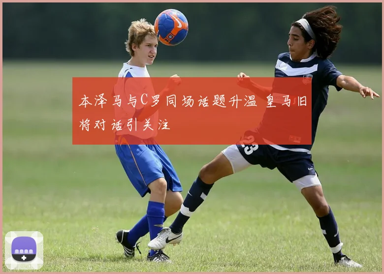 本泽马与C罗同场话题升温 皇马旧将对话引关注