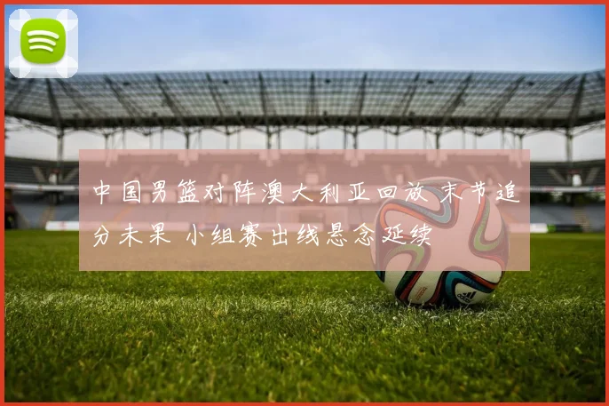 中国男篮对阵澳大利亚回放 末节追分未果 小组赛出线悬念延续
