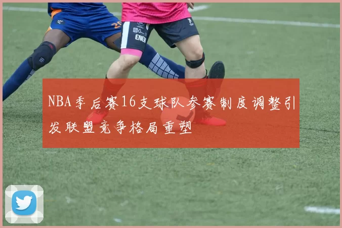 NBA季后赛16支球队参赛制度调整引发联盟竞争格局重塑