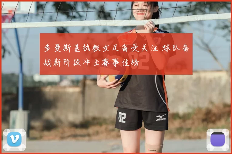 多曼斯基执教女足备受关注 球队备战新阶段冲击赛事佳绩