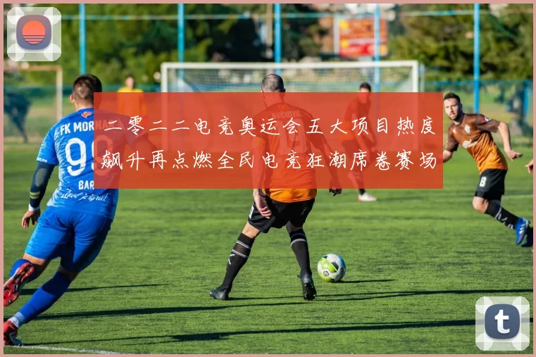 二零二二电竞奥运会五大项目热度飙升再点燃全民电竞狂潮席卷赛场