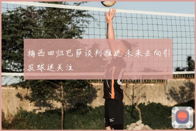 梅西回归巴萨谈判推进 未来去向引发球迷关注