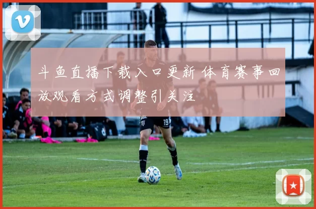 斗鱼直播下载入口更新 体育赛事回放观看方式调整引关注