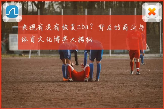 央视有没有恢复nba？背后的商业与体育文化博弈大揭秘