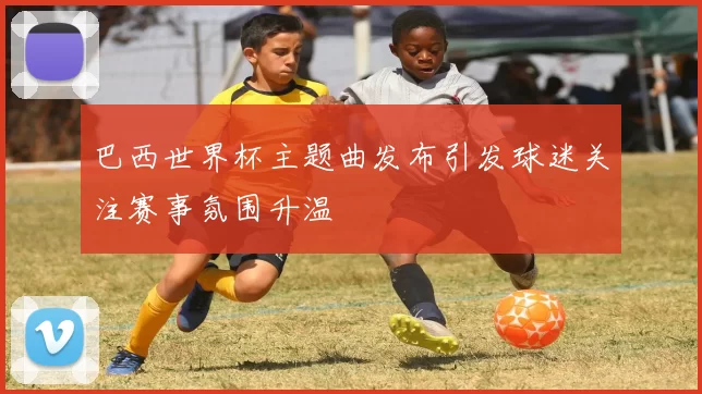 巴西世界杯主题曲发布引发球迷关注赛事氛围升温