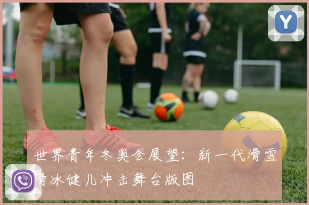 世界青年冬奥会展望:新一代滑雪滑冰健儿冲击舞台版图