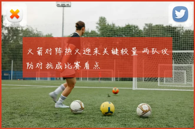 火箭对阵热火迎来关键较量 两队攻防对抗成比赛看点