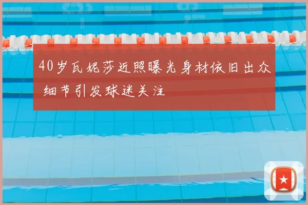 40岁瓦妮莎近照曝光身材依旧出众 细节引发球迷关注