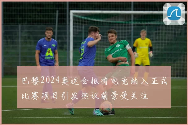 巴黎2024奥运会拟将电竞纳入正式比赛项目引发热议前景受关注