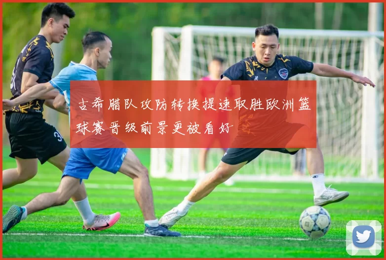 古希腊队攻防转换提速取胜欧洲篮球赛晋级前景更被看好