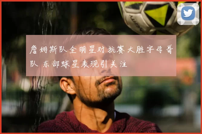詹姆斯队全明星对抗赛大胜字母哥队 东部球星表现引关注