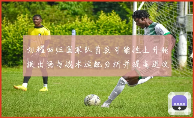 刘耀回归国家队首发可能性上升轮换出场与战术适配分析并提高进攻厚度