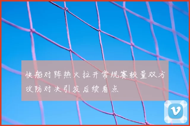 快船对阵热火拉开常规赛较量双方攻防对决引发后续看点