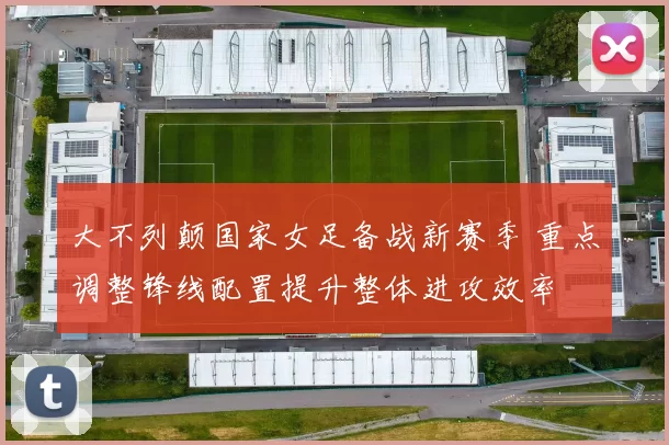 大不列颠国家女足备战新赛季 重点调整锋线配置提升整体进攻效率
