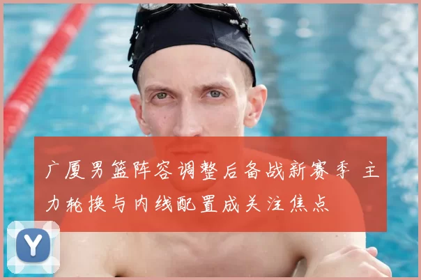 广厦男篮阵容调整后备战新赛季 主力轮换与内线配置成关注焦点