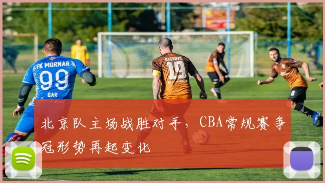 北京队主场战胜对手,CBA常规赛争冠形势再起变化