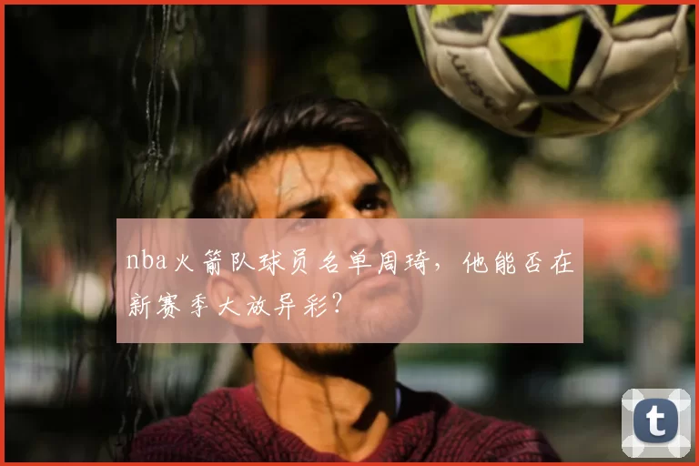 nba火箭队球员名单周琦，他能否在新赛季大放异彩？