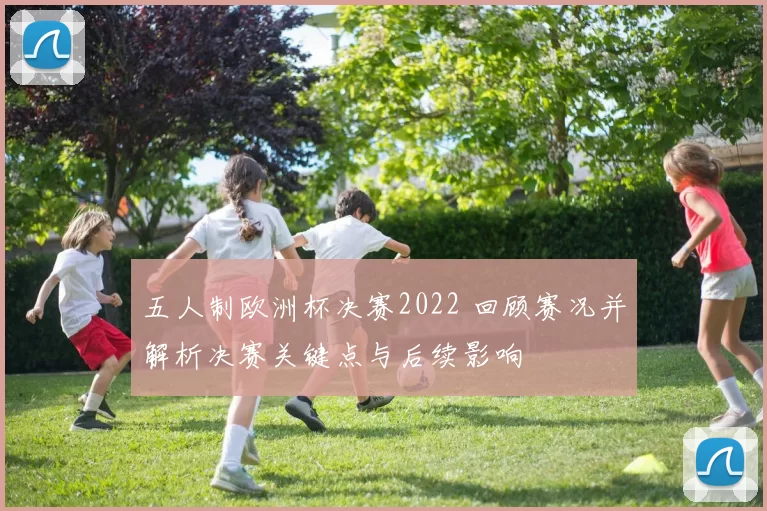 五人制欧洲杯决赛2022 回顾赛况并解析决赛关键点与后续影响