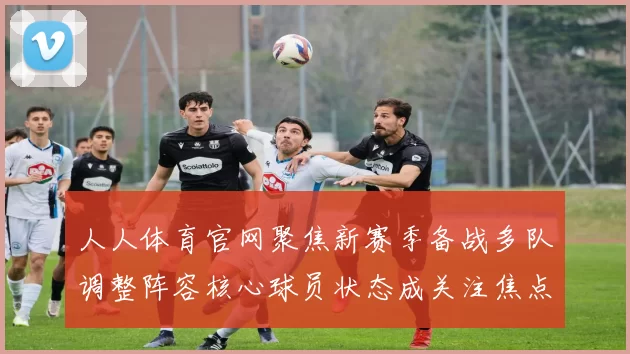 人人体育官网聚焦新赛季备战多队调整阵容核心球员状态成关注焦点