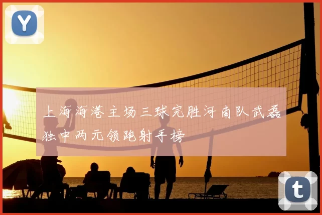 上海海港主场三球完胜河南队武磊独中两元领跑射手榜