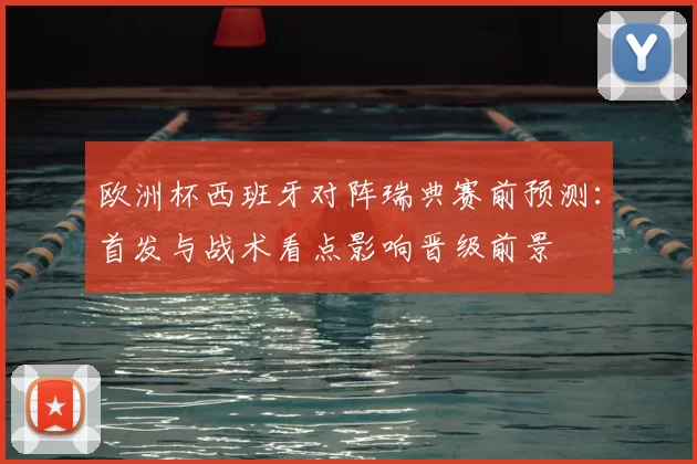 欧洲杯西班牙对阵瑞典赛前预测：首发与战术看点影响晋级前景