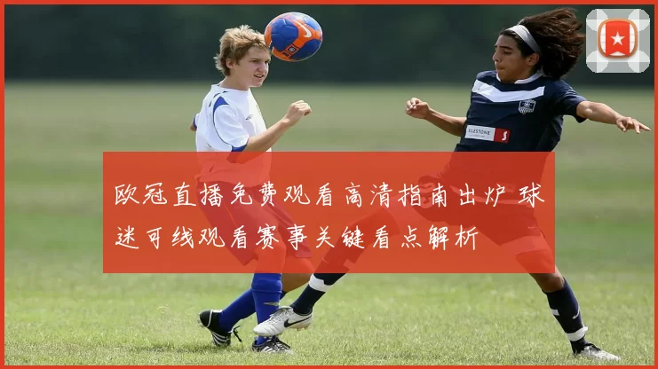 欧冠直播免费观看高清指南出炉 球迷可线观看赛事关键看点解析