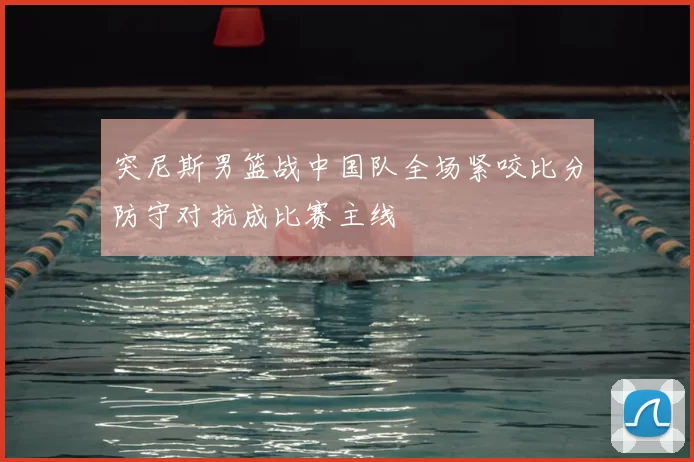 突尼斯男篮战中国队全场紧咬比分防守对抗成比赛主线