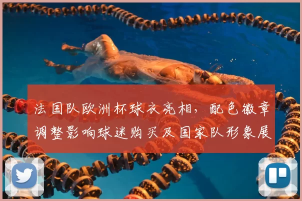 法国队欧洲杯球衣亮相，配色徽章调整影响球迷购买及国家队形象展现