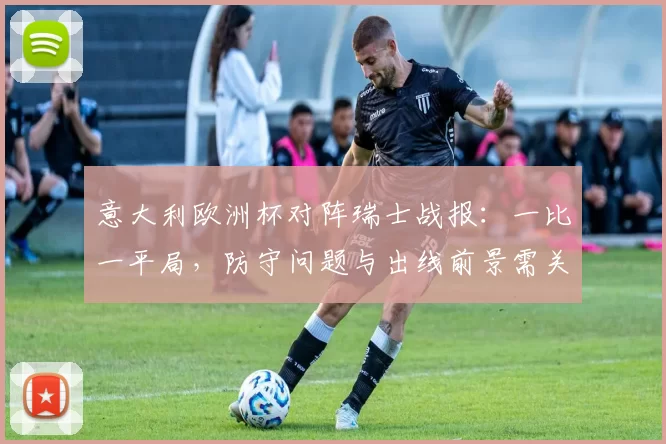 意大利欧洲杯对阵瑞士战报:一比一平局,防守问题与出线前景需关注