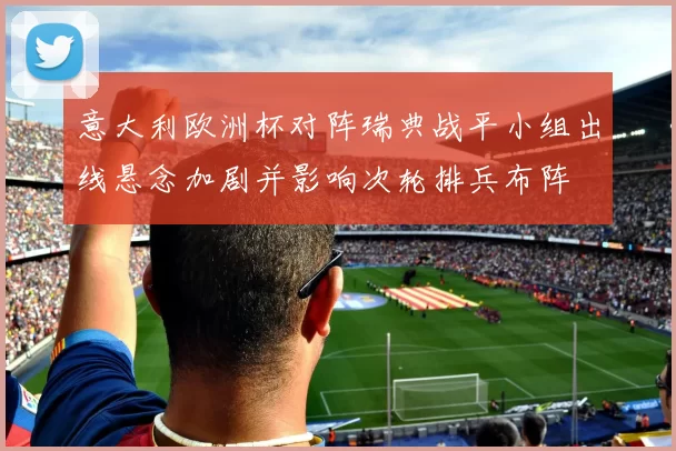意大利欧洲杯对阵瑞典战平小组出线悬念加剧并影响次轮排兵布阵