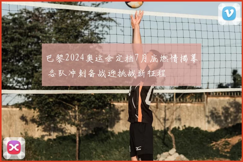 巴黎2024奥运会定档7月底燃情揭幕 各队冲刺备战迎挑战新征程