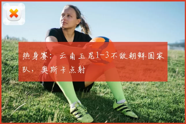 热身赛：云南玉昆1-3不敌朝鲜国家队，奥斯卡点射