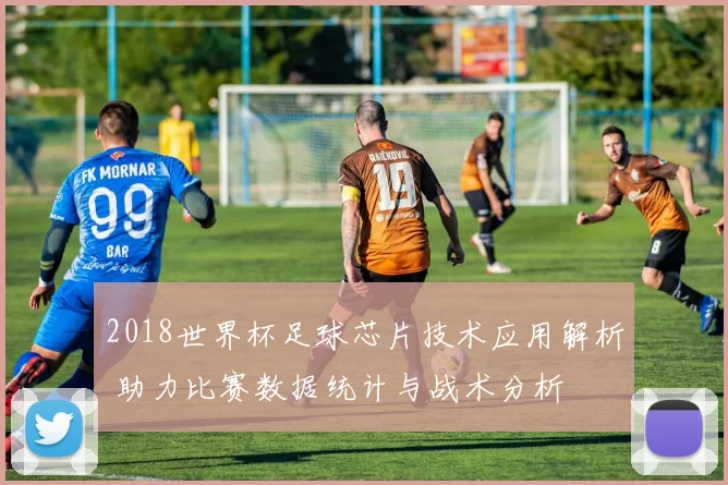 2018世界杯足球芯片技术应用解析 助力比赛数据统计与战术分析