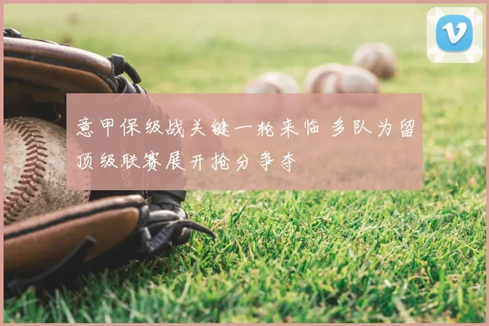 意甲保级战关键一轮来临 多队为留顶级联赛展开抢分争夺