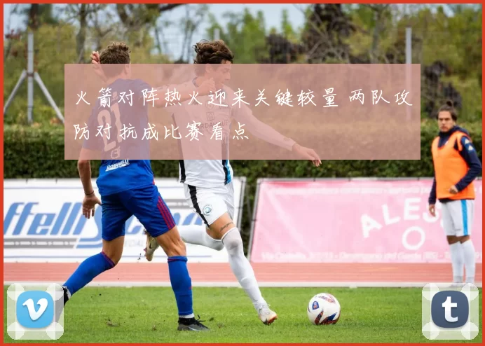 火箭对阵热火迎来关键较量 两队攻防对抗成比赛看点