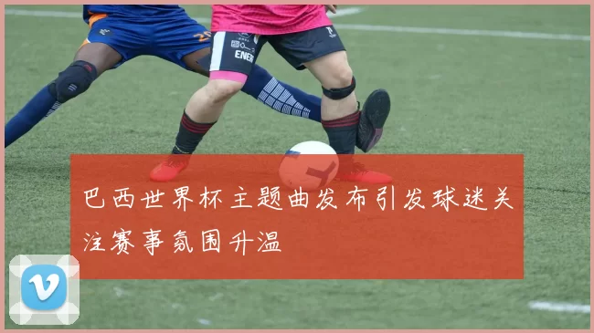 巴西世界杯主题曲发布引发球迷关注赛事氛围升温