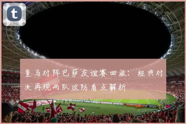 皇马对阵巴萨友谊赛回放：经典对决再现两队攻防看点解析