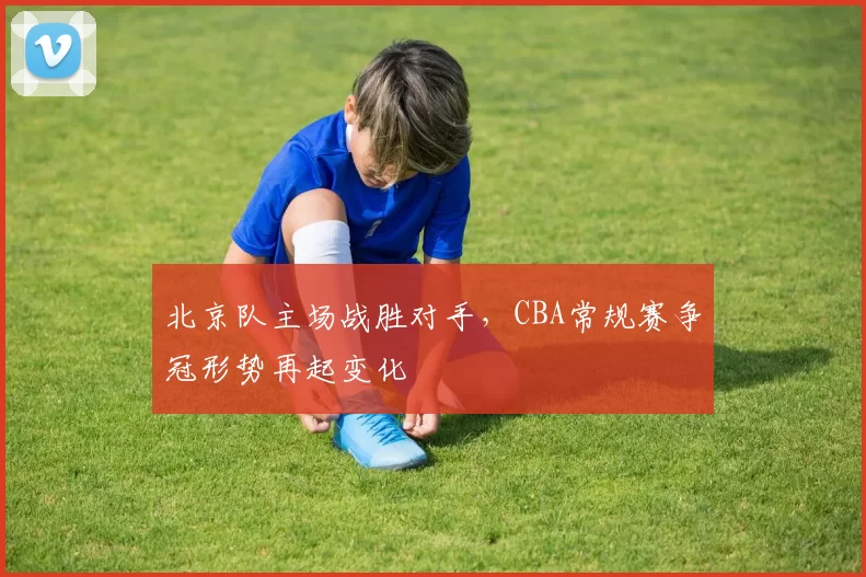 北京队主场战胜对手,CBA常规赛争冠形势再起变化