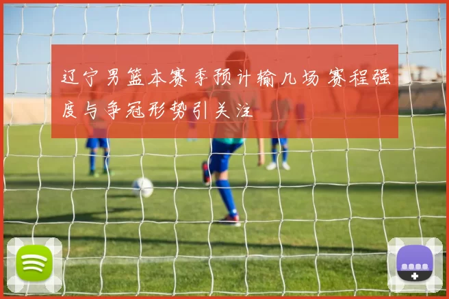 辽宁男篮本赛季预计输几场 赛程强度与争冠形势引关注