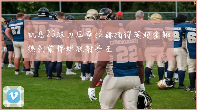 凯恩23球力压萨拉赫摘得英超金靴热刺前锋蝉联射手王