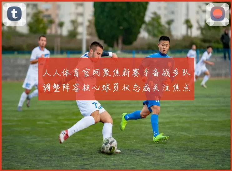 人人体育官网聚焦新赛季备战多队调整阵容核心球员状态成关注焦点