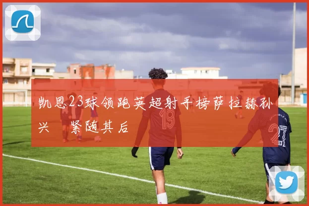 凯恩23球领跑英超射手榜萨拉赫孙兴慜紧随其后